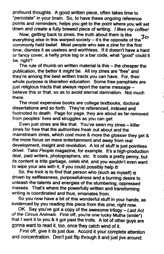 profound thoughts. A good written piece, often takes time to “percolate” in your brain. So, to have these ongoing reference points and reminders, helps you get to the point where you will set down and create a fully brewed piece of writing. / likes my coffee! Now, getting back to zines, the truth about them is like 3, everything else in this warped society — it commonly held belief. Most people who see a zine for the first time, dismiss it as useless and worthless. If it doesn’t have a hard or fancy cover, a hefty price tag or a bar code, what ‘good" could it be, right? The rule of thumb on written material is this — the cheaper the publication, the better it might be. All my zines are “free” and they’re among the best written tracts you can have. For, their whole purpose is liberation education. Some free pamphlets are just religious tracts that always report the same message — believe this or that, so as to avoid eternal damnation. Not much there. The most expensive books are college textbooks, doctoral dissertations and so forth. They’re referenced, indexed and footnoted to death. Page for page, they are about as far removed from peoples’ lives and struggles as you can get. Even just zines are like that. You’ve seen my zines — killer Zines for free that the authorities freak out about and the mainstream zines, which cost more & more the glossier they get & the more focus on mere entertainment and away from real development, insight and revolution. A lot of stuffis just pointiess drivel. Take People magazine, for example. It’s a high-production deal, paid writers, photographers, etc. It costs a pretty penny, but its content is trite garbage, celeb shit, and you wouldn’t even want to wipe your ass with it, if you could possibly help itt So, the trick is to find that person who (such as myself) is driven by selflessness, purposefulness and a burning desire to unleash the talents and energies of the slumbering, oppressed masses. That’s where the powerfully written and transforming writing is coordinated and thus, emanates from. So you now have a bit of this wonderful stuff in your hands, as ‘evidenced by you reading this piece from this zine, right now. OK. Say you’ve got a copy of the awesome trilogy — Last Act of the Circus Animals. First off, you’re one lucky Mutha (smile*) that | sent it to you & it got past the trolls. A lot of other guys are gonna want to read it, too, once they catch wind of it. First off, give itits just due. Accord it your complete attention and concentration. Don’tjust flip through it and just jive around.